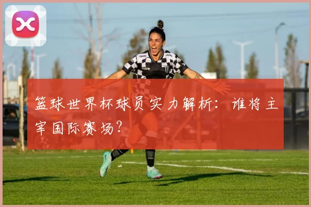 篮球世界杯球员实力解析：谁将主宰国际赛场？